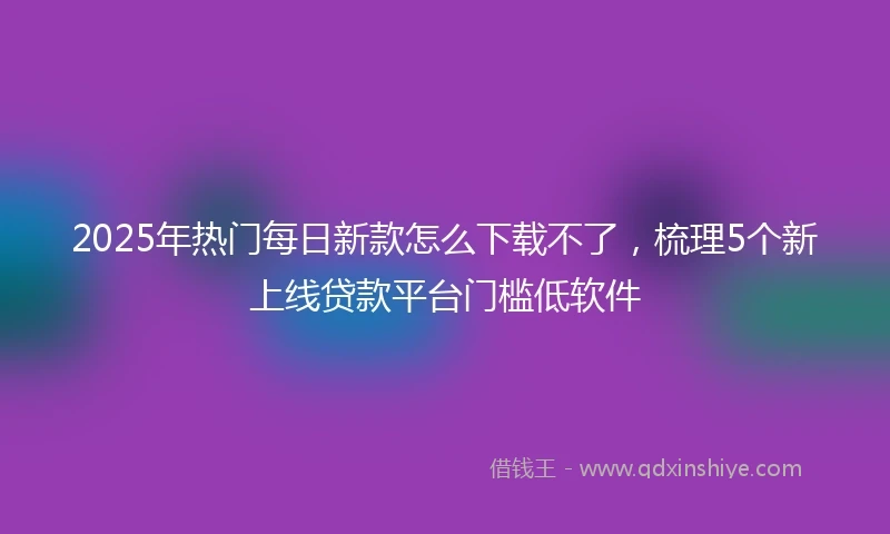 2025年热门每日新款怎么下载不了，梳理5个新上线贷款平台门槛低软件