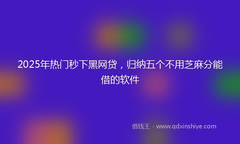 2025年热门秒下黑网贷，归纳五个不用芝麻分能借的软件