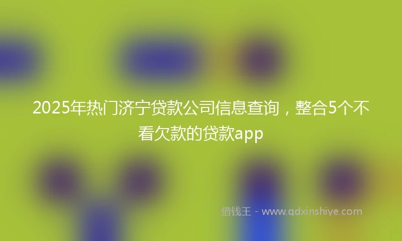 2025年热门济宁贷款公司信息查询，整合5个不看欠款的贷款app