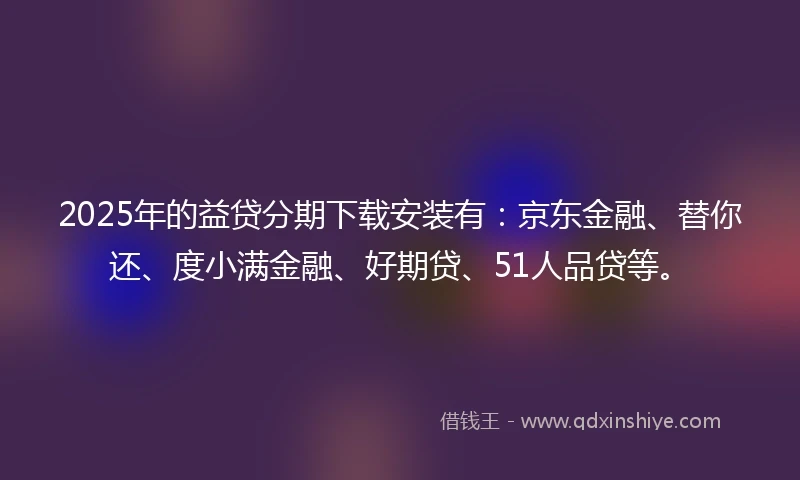 2025年的益贷分期下载安装有：京东金融、替你还、度小满金融、好期贷、51人品贷等。
