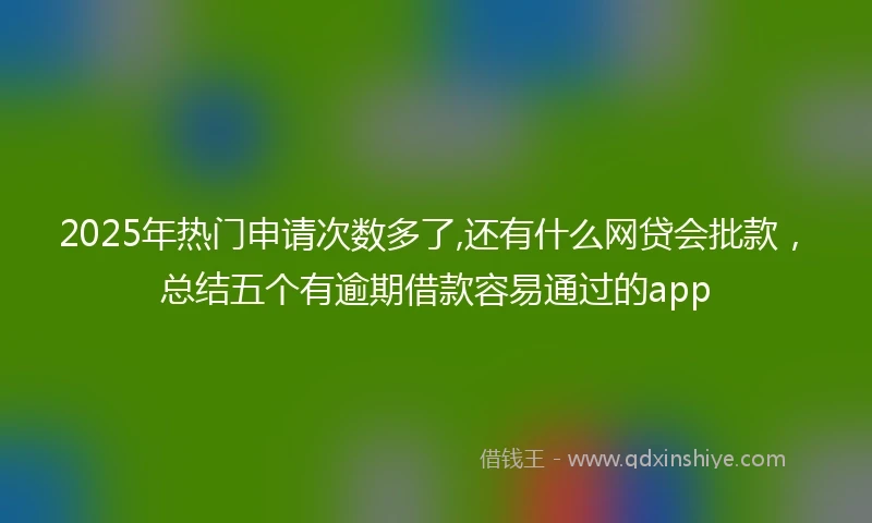 2025年热门申请次数多了,还有什么网贷会批款，总结五个有逾期借款容易通过的app