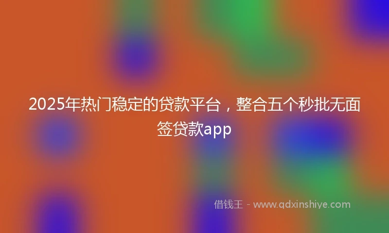 2025年热门稳定的贷款平台，整合五个秒批无面签贷款app