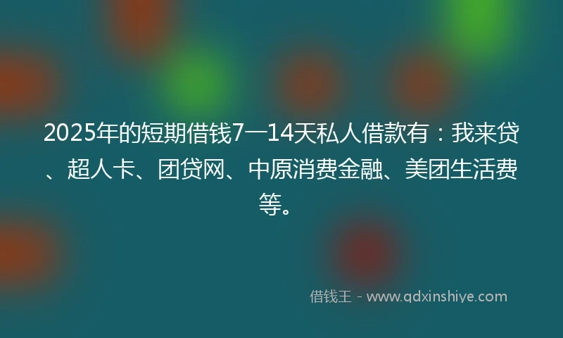 2025年的短期借钱7一14天私人借款有：我来贷、超人卡、团贷网、中原消费金融、美团生活费等。