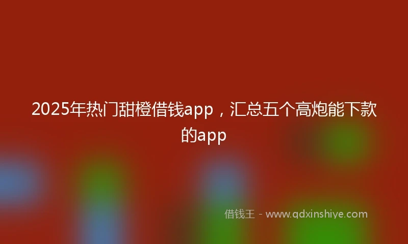 2025年热门甜橙借钱app，汇总五个高炮能下款的app