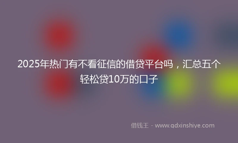 2025年热门有不看征信的借贷平台吗，汇总五个轻松贷10万的口子