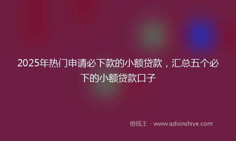 2025年热门申请必下款的小额贷款，汇总五个必下的小额贷款口子