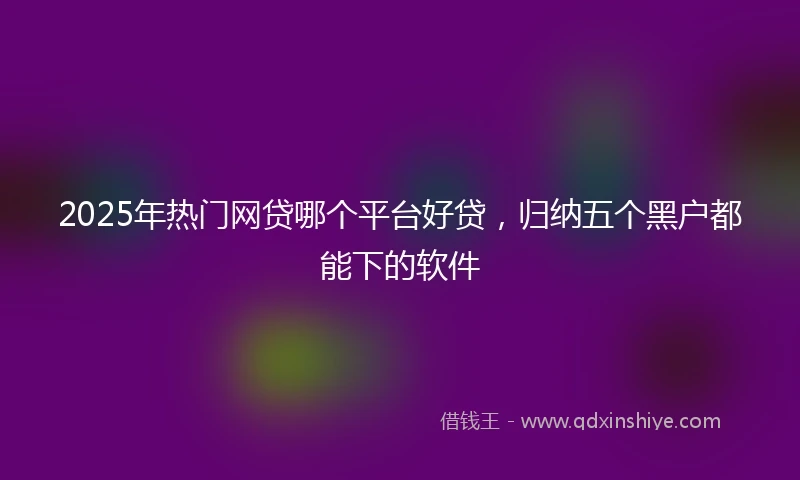 2025年热门网贷哪个平台好贷，归纳五个黑户都能下的软件