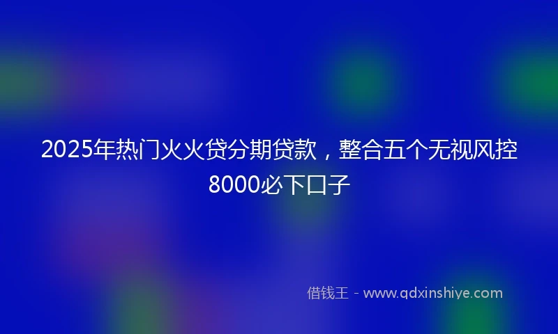 2025年热门火火贷分期贷款，整合五个无视风控8000必下口子