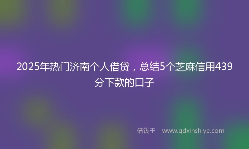 2025年热门济南个人借贷，总结5个芝麻信用439分下款的口子