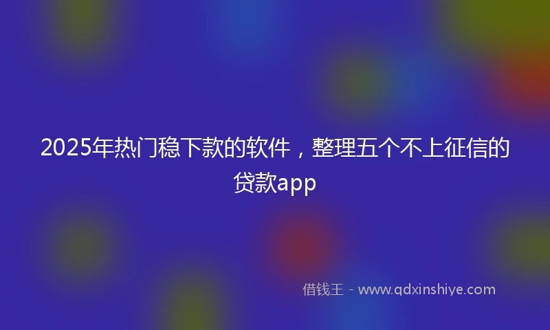 2025年热门稳下款的软件，整理五个不上征信的贷款app