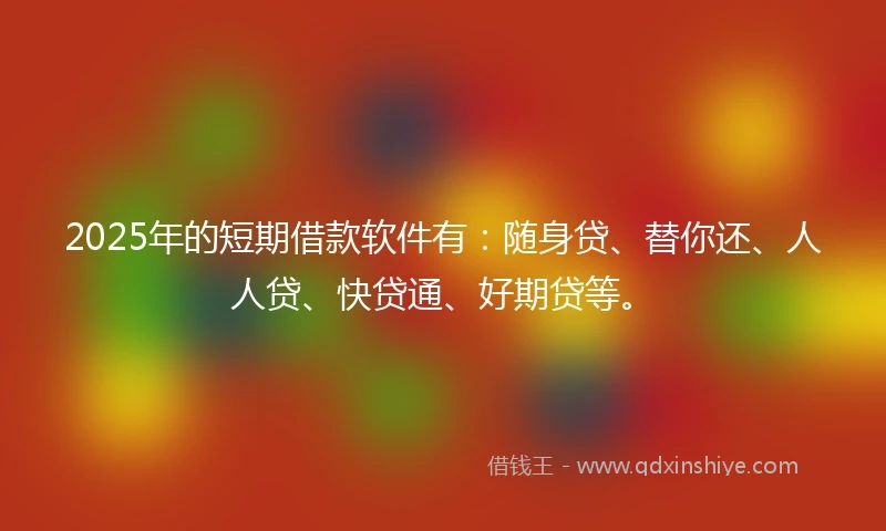 2025年的短期借款软件有：随身贷、替你还、人人贷、快贷通、好期贷等。