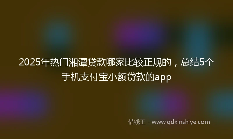 2025年热门湘潭贷款哪家比较正规的，总结5个手机支付宝小额贷款的app