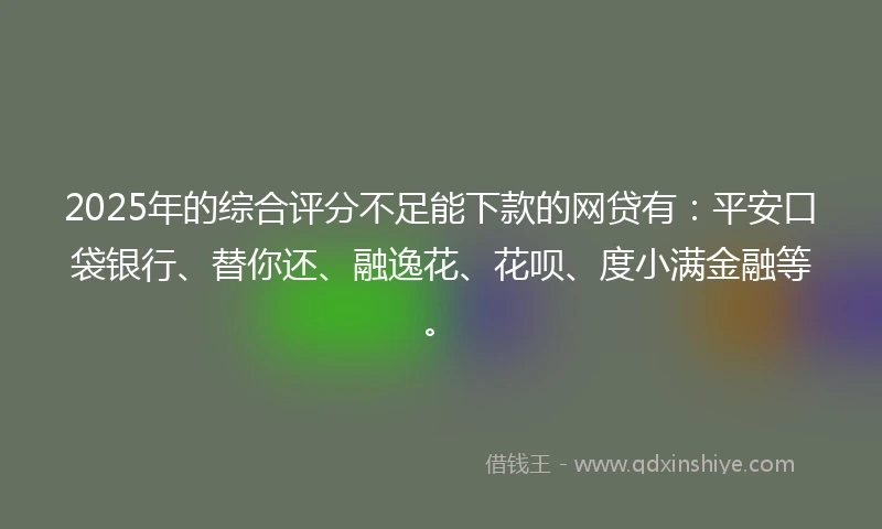 2025年的综合评分不足能下款的网贷有：平安口袋银行、替你还、融逸花、花呗、度小满金融等。