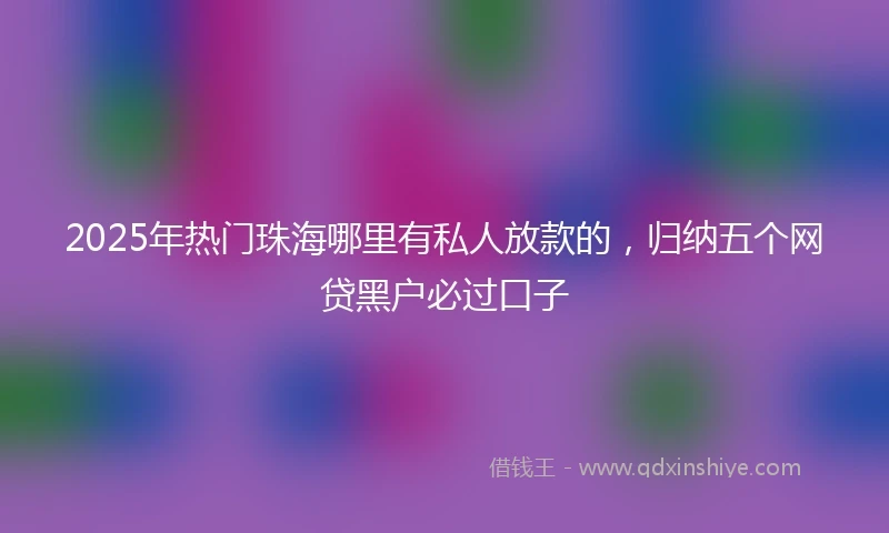 2025年热门珠海哪里有私人放款的，归纳五个网贷黑户必过口子