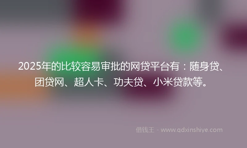 2025年的比较容易审批的网贷平台有：随身贷、团贷网、超人卡、功夫贷、小米贷款等。