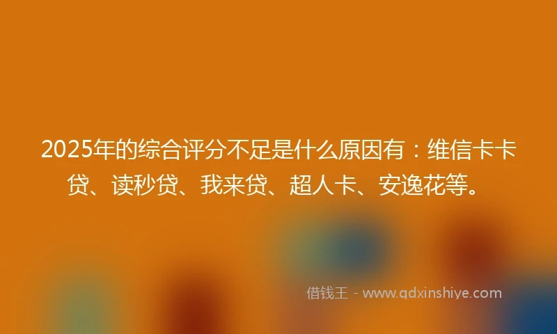 2025年的综合评分不足是什么原因有：维信卡卡贷、读秒贷、我来贷、超人卡、安逸花等。