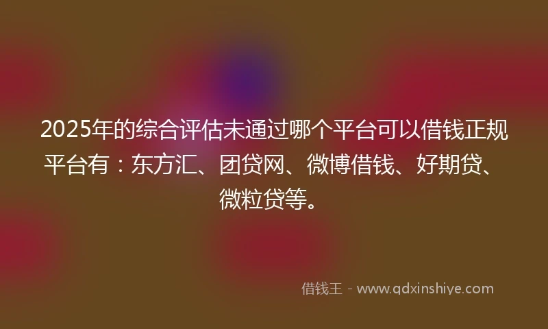 2025年的综合评估未通过哪个平台可以借钱正规平台有：东方汇、团贷网、微博借钱、好期贷、微粒贷等。