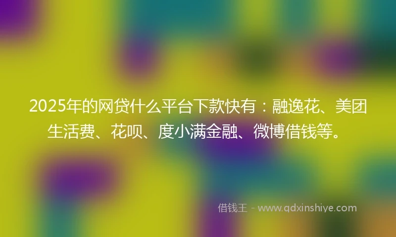 2025年的网贷什么平台下款快有：融逸花、美团生活费、花呗、度小满金融、微博借钱等。