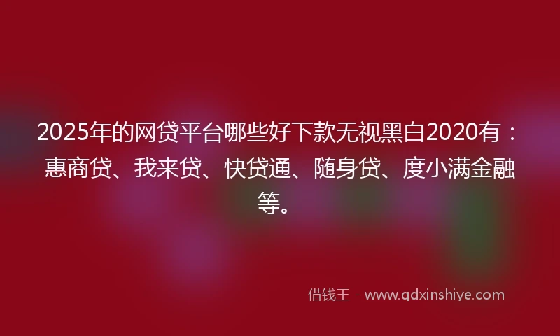 2025年的网贷平台哪些好下款无视黑白2020有：惠商贷、我来贷、快贷通、随身贷、度小满金融等。