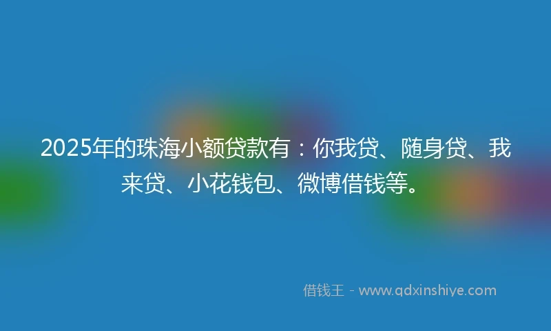 2025年的珠海小额贷款有：你我贷、随身贷、我来贷、小花钱包、微博借钱等。