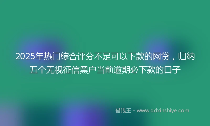 2025年热门综合评分不足可以下款的网贷，归纳五个无视征信黑户当前逾期必下款的口子