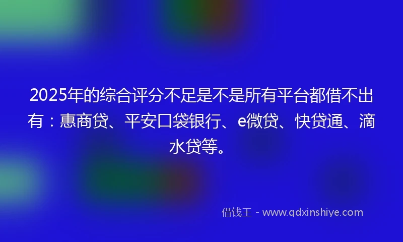 2025年的综合评分不足是不是所有平台都借不出有：惠商贷、平安口袋银行、e微贷、快贷通、滴水贷等。