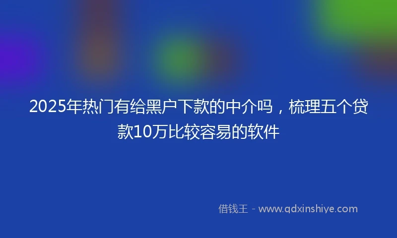 2025年热门有给黑户下款的中介吗，梳理五个贷款10万比较容易的软件