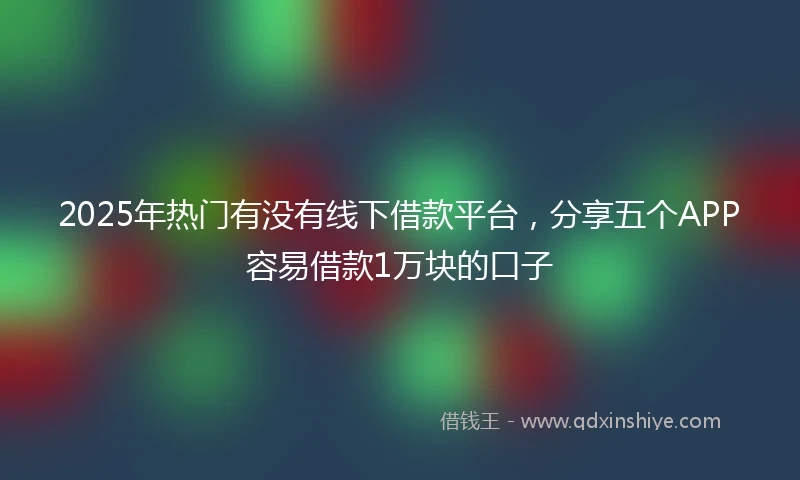 2025年热门有没有线下借款平台，分享五个APP容易借款1万块的口子