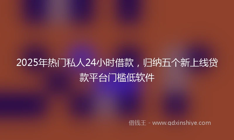 2025年热门私人24小时借款，归纳五个新上线贷款平台门槛低软件