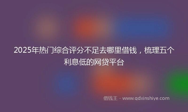 2025年热门综合评分不足去哪里借钱，梳理五个利息低的网贷平台