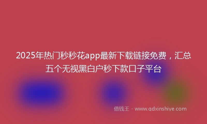 2025年热门秒秒花app最新下载链接免费，汇总五个无视黑白户秒下款口子平台