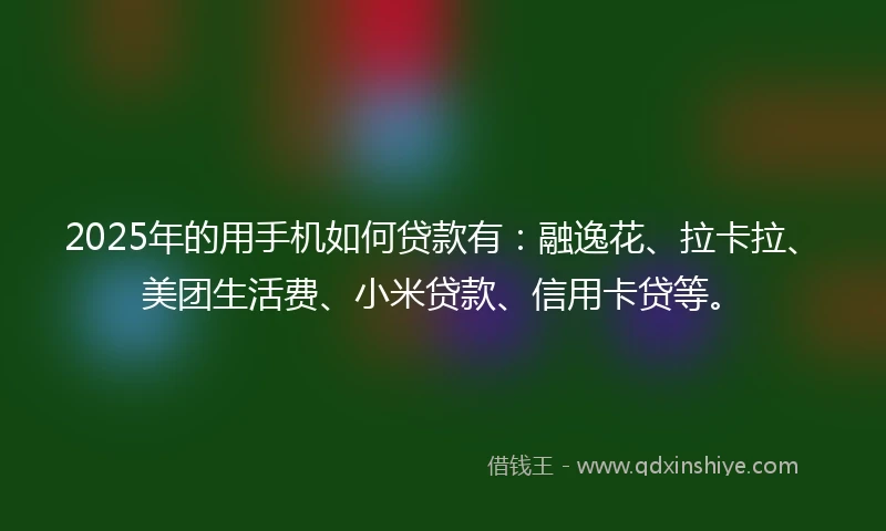 2025年的用手机如何贷款有：融逸花、拉卡拉、美团生活费、小米贷款、信用卡贷等。