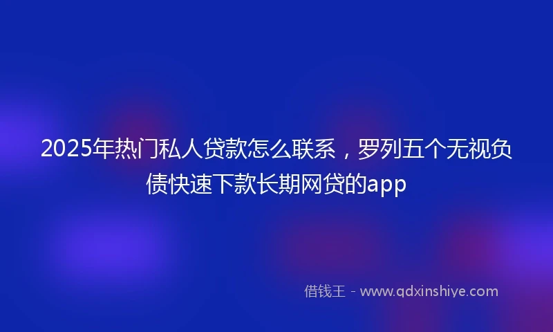 2025年热门私人贷款怎么联系，罗列五个无视负债快速下款长期网贷的app