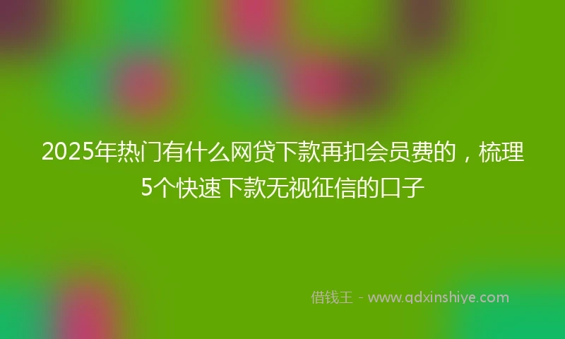 2025年热门有什么网贷下款再扣会员费的，梳理5个快速下款无视征信的口子