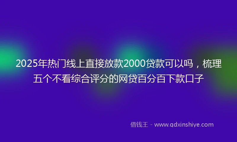 2025年热门线上直接放款2000贷款可以吗，梳理五个不看综合评分的网贷百分百下款口子