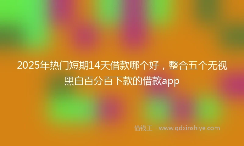 2025年热门短期14天借款哪个好，整合五个无视黑白百分百下款的借款app