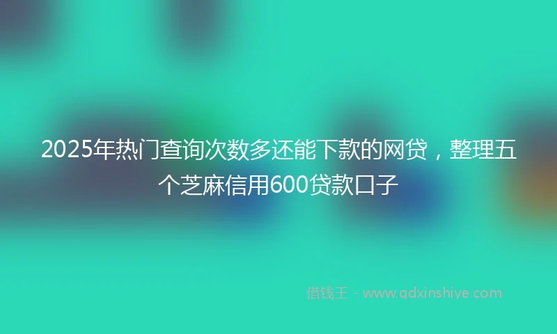 2025年热门查询次数多还能下款的网贷，整理五个芝麻信用600贷款口子