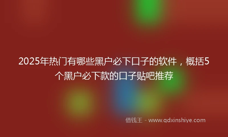 2025年热门有哪些黑户必下口子的软件，概括5个黑户必下款的口子贴吧推荐