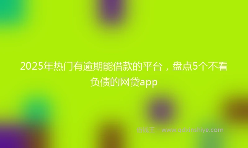 2025年热门有逾期能借款的平台，盘点5个不看负债的网贷app