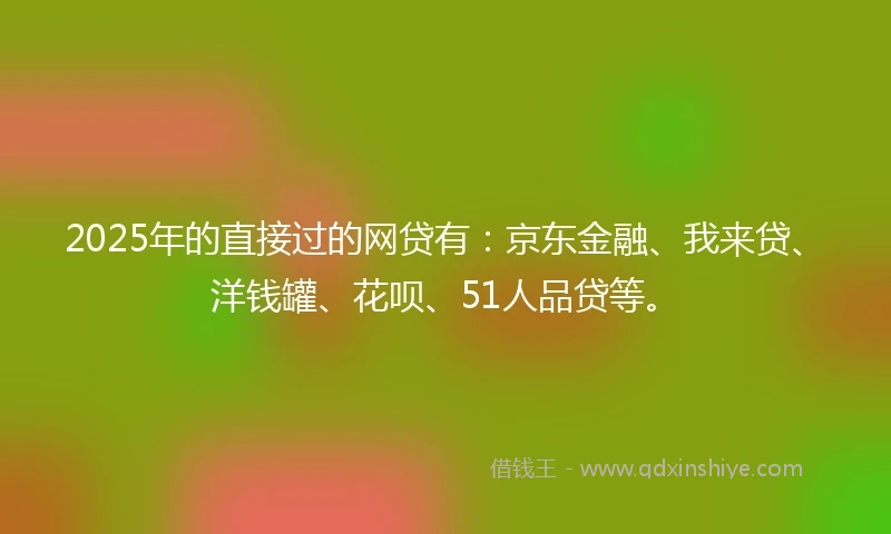 2025年的直接过的网贷有：京东金融、我来贷、洋钱罐、花呗、51人品贷等。