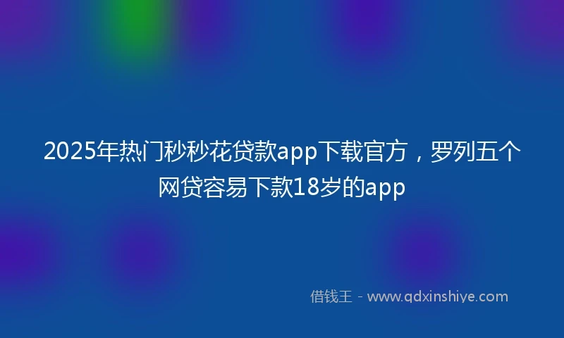 2025年热门秒秒花贷款app下载官方，罗列五个网贷容易下款18岁的app