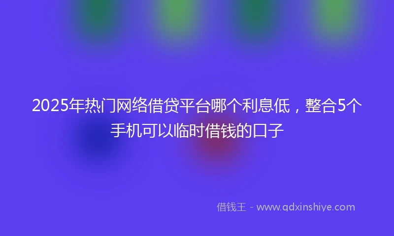 2025年热门网络借贷平台哪个利息低，整合5个手机可以临时借钱的口子