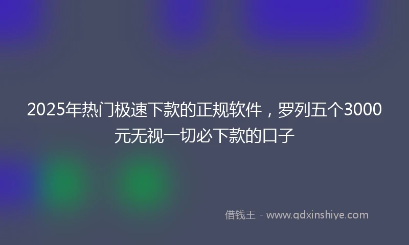 2025年热门极速下款的正规软件，罗列五个3000元无视一切必下款的口子