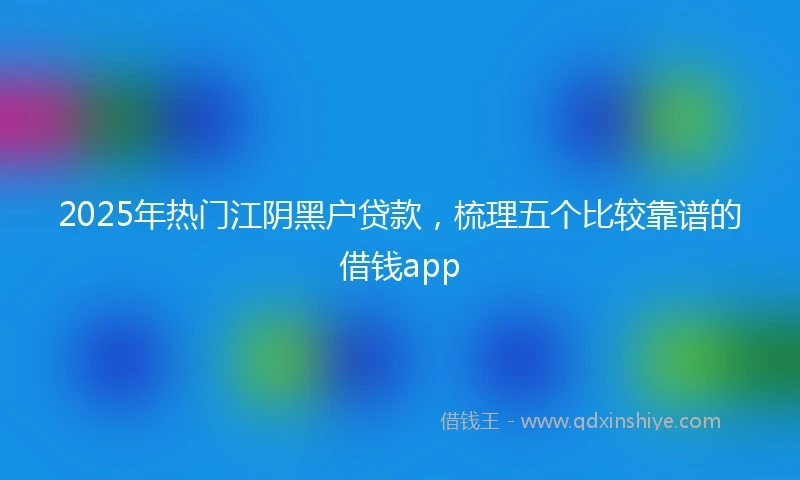 2025年热门江阴黑户贷款，梳理五个比较靠谱的借钱app