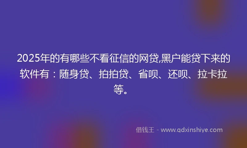 2025年的有哪些不看征信的网贷,黑户能贷下来的软件有：随身贷、拍拍贷、省呗、还呗、拉卡拉等。