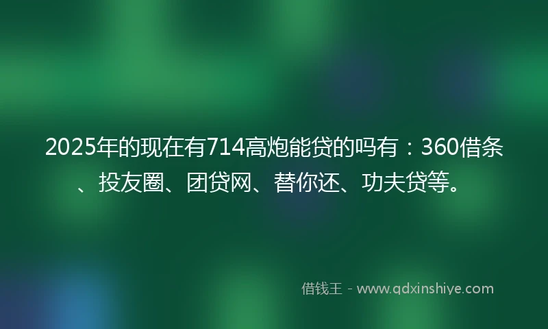 2025年的现在有714高炮能贷的吗有：360借条、投友圈、团贷网、替你还、功夫贷等。