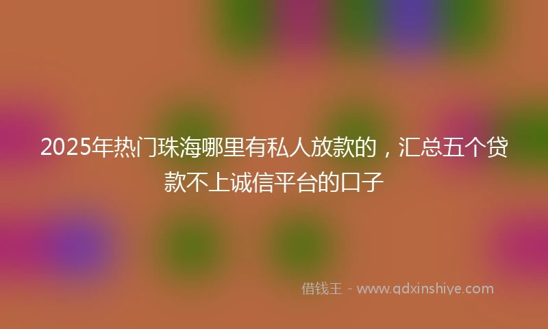 2025年热门珠海哪里有私人放款的，汇总五个贷款不上诚信平台的口子