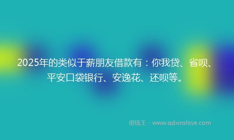 2025年的类似于薪朋友借款有：你我贷、省呗、平安口袋银行、安逸花、还呗等。