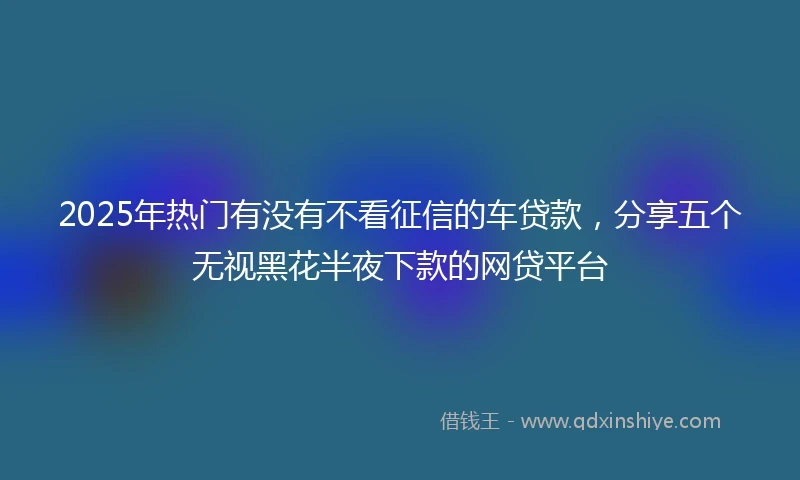 2025年热门有没有不看征信的车贷款，分享五个无视黑花半夜下款的网贷平台