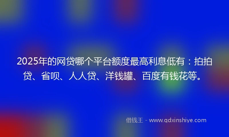 2025年的网贷哪个平台额度最高利息低有：拍拍贷、省呗、人人贷、洋钱罐、百度有钱花等。